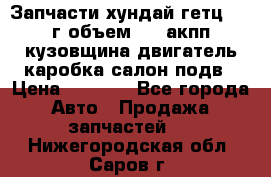 Запчасти хундай гетц 2010г объем 1.6 акпп кузовщина двигатель каробка салон подв › Цена ­ 1 000 - Все города Авто » Продажа запчастей   . Нижегородская обл.,Саров г.